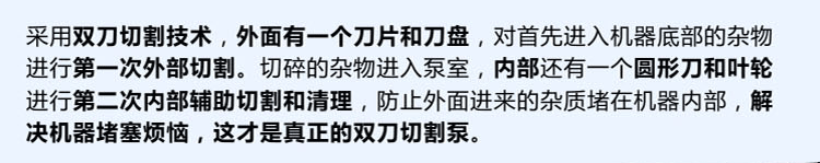 獨有的雙刀設(shè)計，外刀與刀盤對雜物進行第一次切割，內(nèi)部設(shè)計圓形刀和葉輪對進入泵內(nèi)的雜物進行第二道輔助切割與清理，利于雜物抽出，機器不易堵塞